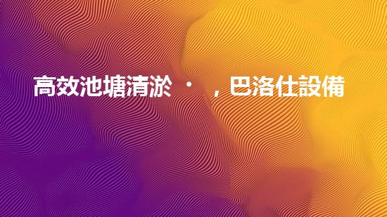 高效池塘清淤，巴洛仕設備助您一臂之力